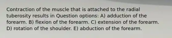 Contraction of the muscle that is attached to the radial tuberosity results in Question options: A) adduction of the forearm. B) flexion of the forearm. C) extension of the forearm. D) rotation of the shoulder. E) abduction of the forearm.