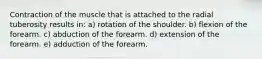 Contraction of the muscle that is attached to the radial tuberosity results in: a) rotation of the shoulder. b) flexion of the forearm. c) abduction of the forearm. d) extension of the forearm. e) adduction of the forearm.