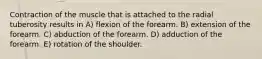 Contraction of the muscle that is attached to the radial tuberosity results in A) flexion of the forearm. B) extension of the forearm. C) abduction of the forearm. D) adduction of the forearm. E) rotation of the shoulder.