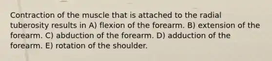 Contraction of the muscle that is attached to the radial tuberosity results in A) flexion of the forearm. B) extension of the forearm. C) abduction of the forearm. D) adduction of the forearm. E) rotation of the shoulder.