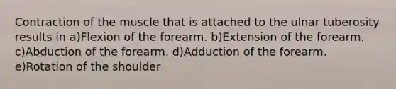 Contraction of the muscle that is attached to the ulnar tuberosity results in a)Flexion of the forearm. b)Extension of the forearm. c)Abduction of the forearm. d)Adduction of the forearm. e)Rotation of the shoulder