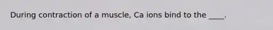 During contraction of a muscle, Ca ions bind to the ____.