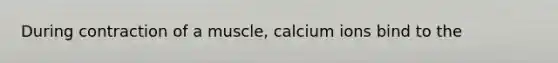 During contraction of a muscle, calcium ions bind to the