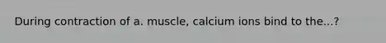 During contraction of a. muscle, calcium ions bind to the...?