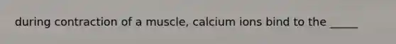 during contraction of a muscle, calcium ions bind to the _____