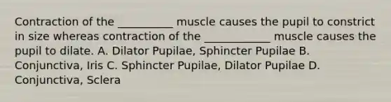 Contraction of the __________ muscle causes the pupil to constrict in size whereas contraction of the ____________ muscle causes the pupil to dilate. A. Dilator Pupilae, Sphincter Pupilae B. Conjunctiva, Iris C. Sphincter Pupilae, Dilator Pupilae D. Conjunctiva, Sclera