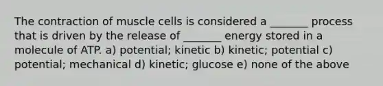 The contraction of muscle cells is considered a _______ process that is driven by the release of _______ energy stored in a molecule of ATP. a) potential; kinetic b) kinetic; potential c) potential; mechanical d) kinetic; glucose e) none of the above