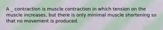 A _ contraction is muscle contraction in which tension on the muscle increases, but there is only minimal muscle shortening so that no movement is produced.