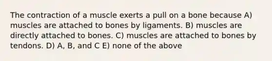 The contraction of a muscle exerts a pull on a bone because A) muscles are attached to bones by ligaments. B) muscles are directly attached to bones. C) muscles are attached to bones by tendons. D) A, B, and C E) none of the above