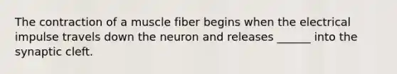 The contraction of a muscle fiber begins when the electrical impulse travels down the neuron and releases ______ into the synaptic cleft.