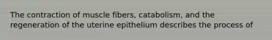 The contraction of muscle fibers, catabolism, and the regeneration of the uterine epithelium describes the process of