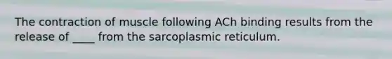 The contraction of muscle following ACh binding results from the release of ____ from the sarcoplasmic reticulum.