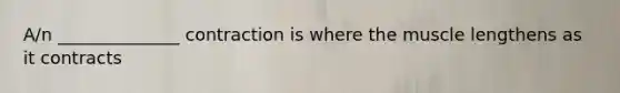 A/n ______________ contraction is where the muscle lengthens as it contracts