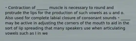 ⁃ Contraction of ______ muscle is necessary to round and protrude the lips for the production of such vowels as u and o. Also used for complete labial closure of consonant sounds ⁃ _____ may be active in adjusting the corners of the mouth to aid in the sort of lip spreading that many speakers use when articulating vowels such as I in we