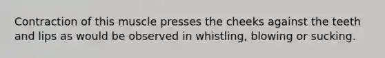 Contraction of this muscle presses the cheeks against the teeth and lips as would be observed in whistling, blowing or sucking.