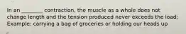 In an ________ contraction, the muscle as a whole does not change length and the tension produced never exceeds the load; Example: carrying a bag of groceries or holding our heads up