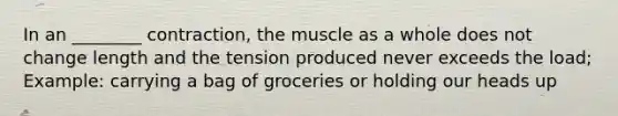 In an ________ contraction, the muscle as a whole does not change length and the tension produced never exceeds the load; Example: carrying a bag of groceries or holding our heads up