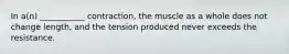 In a(n) ___________ contraction, the muscle as a whole does not change length, and the tension produced never exceeds the resistance.