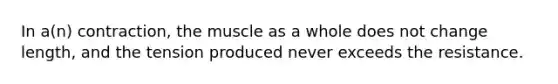 In a(n) contraction, the muscle as a whole does not change length, and the tension produced never exceeds the resistance.