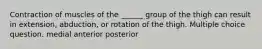 Contraction of muscles of the ______ group of the thigh can result in extension, abduction, or rotation of the thigh. Multiple choice question. medial anterior posterior