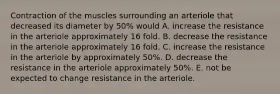 Contraction of the muscles surrounding an arteriole that decreased its diameter by 50% would A. increase the resistance in the arteriole approximately 16 fold. B. decrease the resistance in the arteriole approximately 16 fold. C. increase the resistance in the arteriole by approximately 50%. D. decrease the resistance in the arteriole approximately 50%. E. not be expected to change resistance in the arteriole.