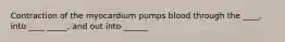 Contraction of the myocardium pumps blood through the ____, into ____ _____, and out into ______