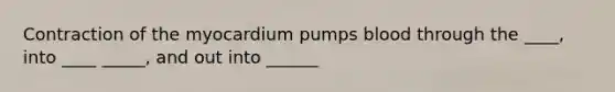 Contraction of the myocardium pumps blood through the ____, into ____ _____, and out into ______