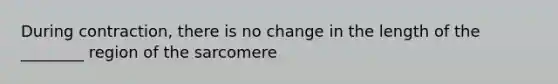 During contraction, there is no change in the length of the ________ region of the sarcomere