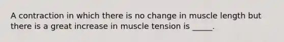 A contraction in which there is no change in muscle length but there is a great increase in muscle tension is _____.