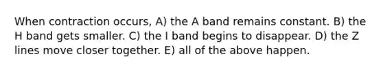 When contraction occurs, A) the A band remains constant. B) the H band gets smaller. C) the I band begins to disappear. D) the Z lines move closer together. E) all of the above happen.