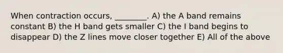 When contraction occurs, ________. A) the A band remains constant B) the H band gets smaller C) the I band begins to disappear D) the Z lines move closer together E) All of the above