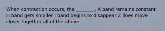 When contraction occurs, the ________. A band remains constant H band gets smaller I band begins to disappear Z lines move closer together all of the above