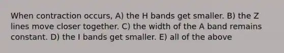 When contraction occurs, A) the H bands get smaller. B) the Z lines move closer together. C) the width of the A band remains constant. D) the I bands get smaller. E) all of the above