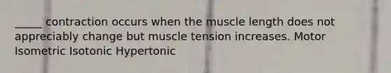 _____ contraction occurs when the muscle length does not appreciably change but muscle tension increases. Motor Isometric Isotonic Hypertonic