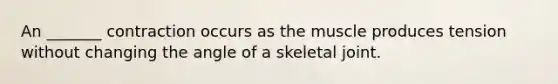 An _______ contraction occurs as the muscle produces tension without changing the angle of a skeletal joint.