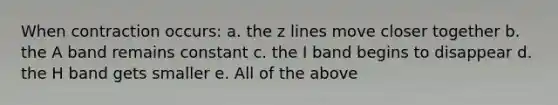 When contraction occurs: a. the z lines move closer together b. the A band remains constant c. the I band begins to disappear d. the H band gets smaller e. All of the above