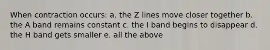 When contraction occurs: a. the Z lines move closer together b. the A band remains constant c. the I band begins to disappear d. the H band gets smaller e. all the above