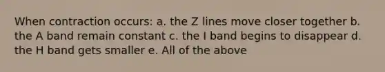 When contraction occurs: a. the Z lines move closer together b. the A band remain constant c. the I band begins to disappear d. the H band gets smaller e. All of the above