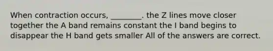 When contraction occurs, ________. the Z lines move closer together the A band remains constant the I band begins to disappear the H band gets smaller All of the answers are correct.