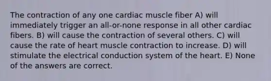 The contraction of any one cardiac muscle fiber A) will immediately trigger an all-or-none response in all other cardiac fibers. B) will cause the contraction of several others. C) will cause the rate of heart <a href='https://www.questionai.com/knowledge/k0LBwLeEer-muscle-contraction' class='anchor-knowledge'>muscle contraction</a> to increase. D) will stimulate the electrical conduction system of <a href='https://www.questionai.com/knowledge/kya8ocqc6o-the-heart' class='anchor-knowledge'>the heart</a>. E) None of the answers are correct.