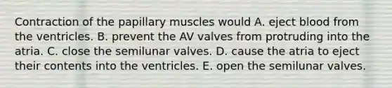 Contraction of the papillary muscles would A. eject blood from the ventricles. B. prevent the AV valves from protruding into the atria. C. close the semilunar valves. D. cause the atria to eject their contents into the ventricles. E. open the semilunar valves.