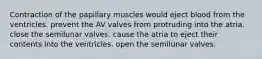 Contraction of the papillary muscles would eject blood from the ventricles. prevent the AV valves from protruding into the atria. close the semilunar valves. cause the atria to eject their contents into the ventricles. open the semilunar valves.