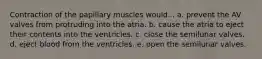 Contraction of the papillary muscles would... a. prevent the AV valves from protruding into the atria. b. cause the atria to eject their contents into the ventricles. c. close the semilunar valves. d. eject blood from the ventricles. e. open the semilunar valves.