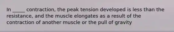 In _____ contraction, the peak tension developed is less than the resistance, and the muscle elongates as a result of the contraction of another muscle or the pull of gravity