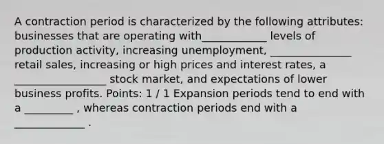 A contraction period is characterized by the following attributes: businesses that are operating with____________ levels of production activity, increasing unemployment, _______________ retail sales, increasing or high prices and interest rates, a _________________ stock market, and expectations of lower business profits. Points: 1 / 1 Expansion periods tend to end with a _________ , whereas contraction periods end with a _____________ .