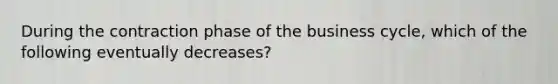 During the contraction phase of the business cycle, which of the following eventually decreases?