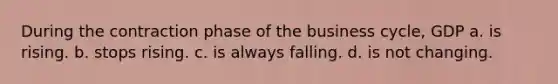During the contraction phase of the business cycle, GDP a. is rising. b. stops rising. c. is always falling. d. is not changing.