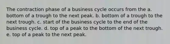 The contraction phase of a business cycle occurs from the a. bottom of a trough to the next peak. b. bottom of a trough to the next trough. c. start of the business cycle to the end of the business cycle. d. top of a peak to the bottom of the next trough. e. top of a peak to the next peak.