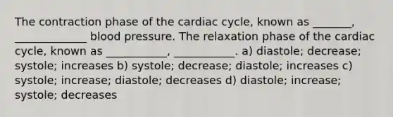 The contraction phase of the cardiac cycle, known as _______, _____________ blood pressure. The relaxation phase of the cardiac cycle, known as ___________, ___________. a) diastole; decrease; systole; increases b) systole; decrease; diastole; increases c) systole; increase; diastole; decreases d) diastole; increase; systole; decreases