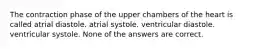 The contraction phase of the upper chambers of the heart is called atrial diastole. atrial systole. ventricular diastole. ventricular systole. None of the answers are correct.